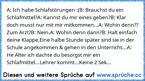 A: Ich habe Schlafstörungen :(
B: Brauchst du ein Schlafmittel?
A: Kannst du mir eines geben?
B: Klar doch musst nur mit mir mitkommen...
A: Wohin denn?? Zum Arzt?
B: Nein.
A: Wohin denn dann?
B: Halt einfach deine Klappe.
Eine halbe Stunde später sind sie in der Schule angekommen & gehen in den Unterricht...
A: He Alter ich dachte du besorgst mir ein Schlafmittel...
Lehrer kommt...
Keine 2 Sekund...