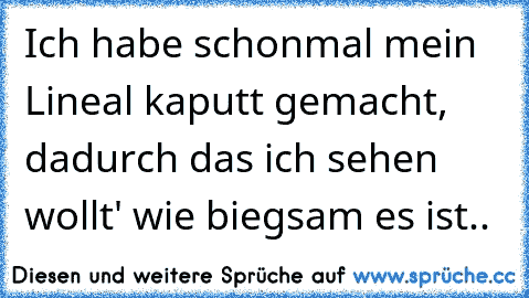 Ich habe schonmal mein Lineal kaputt gemacht, dadurch das ich sehen wollt' wie biegsam es ist..