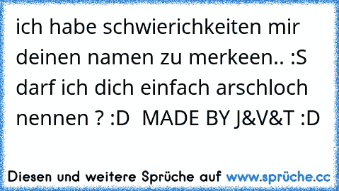 ich habe schwierichkeiten mir deinen namen zu merkeen.. :S darf ich dich einfach arschloch nennen ? :D  MADE BY J&V&T :D