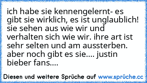 ich habe sie kennengelernt- es gibt sie wirklich, es ist unglaublich! sie sehen aus wie wir und verhalten sich wie wir. ihre art ist sehr selten und am aussterben. aber noch gibt es sie.... justin bieber fans....