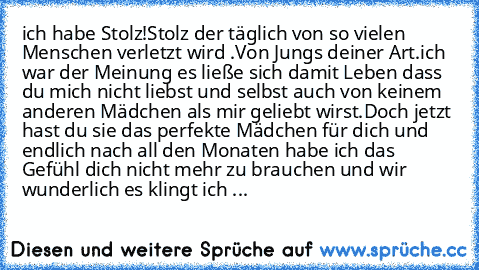 ich habe Stolz!
Stolz der täglich von so vielen Menschen verletzt wird .
Von Jungs deiner Art.
ich war der Meinung es ließe sich damit Leben dass du mich nicht liebst und selbst auch von keinem anderen Mädchen als mir geliebt wirst.
Doch jetzt hast du sie das perfekte Mädchen für dich und endlich nach all den Monaten habe ich das Gefühl dich nicht mehr zu brauchen und wir wunderlich es klingt i...