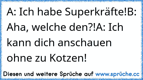 A: Ich habe Superkräfte!
B: Aha, welche den?!
A: Ich kann dich anschauen ohne zu Kotzen!