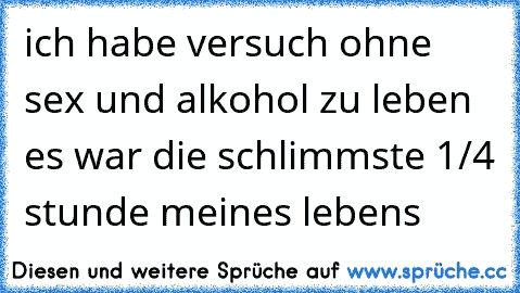 ich habe versuch ohne sex und alkohol zu leben es war die schlimmste 1/4 stunde meines lebens