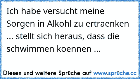 Ich habe versucht meine Sorgen in Alkohl zu ertraenken ... stellt sich heraus, dass die schwimmen koennen ...