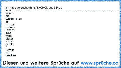 ich habe versucht ohne ALKOHOL und SEX zu leben............................................................................................................................................................................................................es waren die schlimmsten 15 minuten meines Lebens :D:D wem dieser spruch gefällt " Gefällt mir" drücken