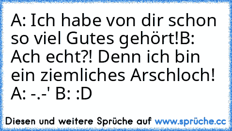 A: Ich habe von dir schon so viel Gutes gehört!
B: Ach echt?! Denn ich bin ein ziemliches Arschloch! 
A: -.-' 
B: :D