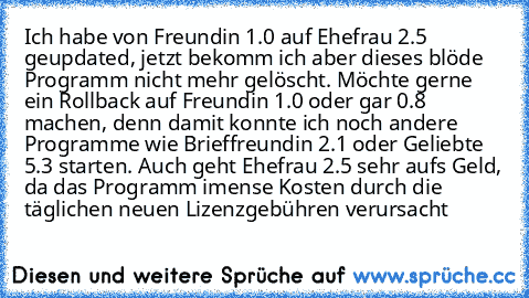 Ich habe von Freundin 1.0 auf Ehefrau 2.5 geupdated, jetzt bekomm ich aber dieses blöde Programm nicht mehr gelöscht. Möchte gerne ein Rollback auf Freundin 1.0 oder gar 0.8 machen, denn damit konnte ich noch andere Programme wie Brieffreundin 2.1 oder Geliebte 5.3 starten. Auch geht Ehefrau 2.5 sehr aufs Geld, da das Programm imense Kosten durch die täglichen neuen Lizenzgebühren verursacht