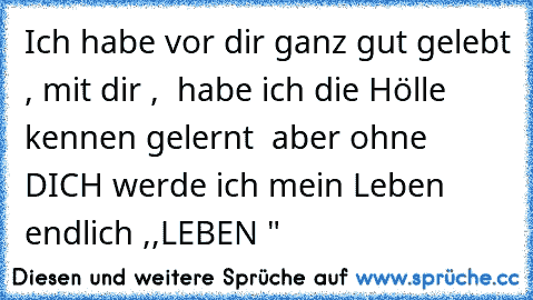 Ich habe vor dir ganz gut gelebt , mit dir ,  habe ich die Hölle kennen gelernt  aber ohne DICH werde ich mein Leben endlich ,,LEBEN "