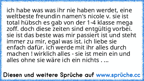 ich habe was was ihr nie haben werdet, eine weltbeste freundin namen's nicole v. sie ist total hübsch es gab von der 1-4 klasse mega zoff. doch diese zeiten sind entgültig vorbei. sie ist das beste was mir passiert ist und steht immer zu mir, egal was ist. ich liebe sie enfach dafür. ich werde mit ihr alles durch machen ! wirklich alles - sie ist mein ein und alles ohne sie wäre ich ein nichts ...