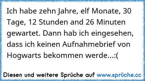 Ich habe zehn Jahre, elf Monate, 30 Tage, 12 Stunden and 26 Minuten gewartet. Dann hab ich eingesehen, dass ich keinen Aufnahmebrief von Hogwarts bekommen werde...
:(