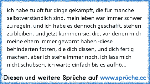 ich habe zu oft für dinge gekämpft, die für manche selbstverständlich sind. mein leben war immer schwer zu regeln, und ich habe es dennoch geschafft, stehen zu bleiben. und jetzt kommen sie. die, vor denen mich meine eltern immer gewarnt haben -
diese behinderten fotzen, die dich dissen, und dich fertig machen. aber ich stehe immer noch. ich lass mich nicht schubsen, ich warte einfach bis es aufhö...