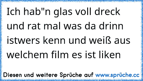 Ich hab"n glas voll dreck und rat mal was da drinn ist
wers kenn und weiß aus welchem film es ist liken