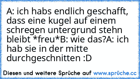 A: ich habs endlich geschafft, dass eine kugel auf einem schregen untergrund stehn bleibt *freu*
B: wie das?
A: ich hab sie in der mitte durchgeschnitten :D