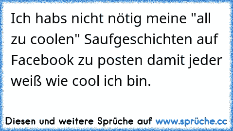 Ich habs nicht nötig meine "all zu coolen" Saufgeschichten auf Facebook zu posten damit jeder weiß wie cool ich bin.