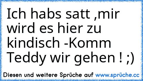 Ich habs satt ,mir wird es hier zu kindisch 
-Komm Teddy wir gehen ! ;)