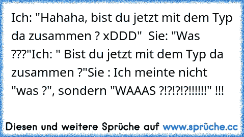 Ich: "Hahaha, bist du jetzt mit dem Typ da zusammen ? xDDD"  
Sie: "Was ???"
Ich: " Bist du jetzt mit dem Typ da zusammen ?"
Sie : Ich meinte nicht "was ?", sondern "WAAAS ?!?!?!?!!!!!!" !!!