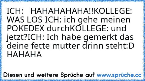 ICH:   HAHAHAHAHA!!
KOLLEGE: WAS LOS 
ICH: ich gehe meinen POKEDEX durch
KOLLEGE: und jetzt?
ICH: Ich habe gemerkt das deine fette mutter drinn steht:D HAHAHA