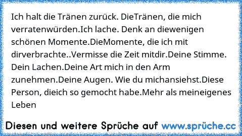 Ich halt die Tränen zurück. Die
Tränen, die mich verraten
würden.Ich lache. Denk an die
wenigen schönen Momente.Die
Momente, die ich mit dir
verbrachte..Vermisse die Zeit mit
dir.Deine Stimme. Dein Lachen.
Deine Art mich in den Arm zu
nehmen.Deine Augen. Wie du mich
ansiehst.Diese Person, die
ich so gemocht habe.Mehr als mein
eigenes Leben