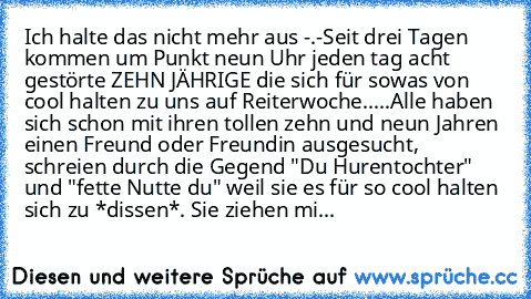 Ich halte das nicht mehr aus -.-
Seit drei Tagen kommen um Punkt neun Uhr jeden tag acht gestörte ZEHN JÄHRIGE die sich für sowas von cool halten zu uns auf Reiterwoche.....
Alle haben sich schon mit ihren tollen zehn und neun Jahren einen Freund oder Freundin ausgesucht, schreien durch die Gegend "Du Hurentochter" und "fette Nutte du" weil sie es für so cool halten sich zu *dissen*. Sie ziehen...