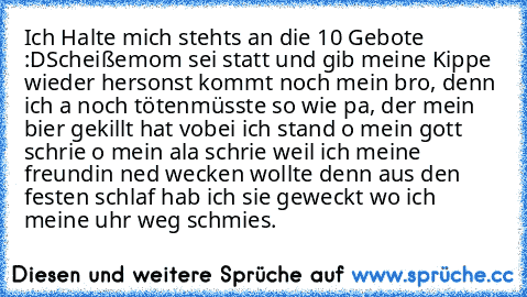 Ich Halte mich stehts an die 10 Gebote :D
Scheiße
mom sei statt und gib meine Kippe wieder her
sonst kommt noch mein bro, denn ich a noch töten
müsste so wie pa, der mein bier gekillt hat vobei ich stand o mein gott schrie o mein ala schrie weil ich meine freundin ned wecken wollte denn aus den festen schlaf hab ich sie geweckt wo ich meine uhr weg schmies.