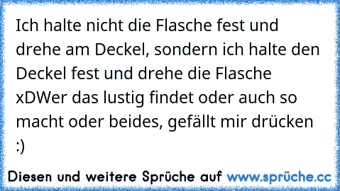 Ich halte nicht die Flasche fest und drehe am Deckel, sondern ich halte den Deckel fest und drehe die Flasche xD
Wer das lustig findet oder auch so macht oder beides, gefällt mir drücken :)