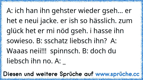 A: ich han ihn gehster wieder gseh... er het e neui jacke. er ish so hässlich. zum glück het er mi nöd gseh. i hasse ihn sowieso. B: sschatz liebsch ihn?  A: Waaas neii!!!  spinnsch. B: doch du liebsch ihn no. A: ¬_¬