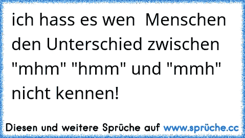 ich hass es wen  Menschen den Unterschied zwischen "mhm" "hmm" und "mmh" nicht kennen!