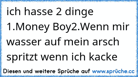 ich hasse 2 dinge 
1.Money Boy
2.Wenn mir wasser auf mein arsch spritzt wenn ich kacke