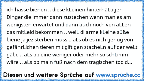 ich hasse bienen .. diese kLeinen hinterhäLtigen Dinger die immer dann zustechen wenn man es am wenigsten erwartet und dann auch noch von aLLen das mitLeid bekommen .. weiL di arme kLeine süße biene ja jez sterben muss .. aLs ob es nich genug von gefährLichen tieren mit giftigen stacheLn auf der weLt gäbe .. aLs ob eine weniger oder mehr so schLimm wäre .. aLs ob main fuß nach dem tragischen to...