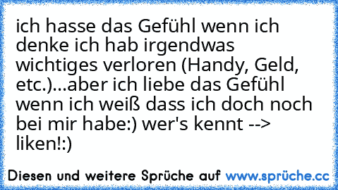 ich hasse das Gefühl wenn ich denke ich hab irgendwas wichtiges verloren (Handy, Geld, etc.)...
aber ich liebe das Gefühl wenn ich weiß dass ich doch noch bei mir habe:) 
wer's kennt --> liken!:)♥