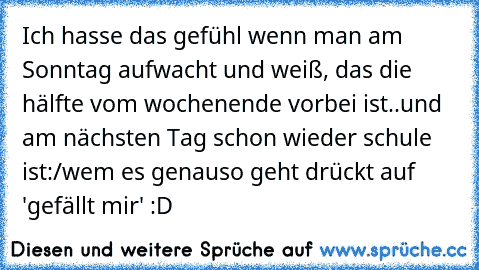 Ich hasse das gefühl wenn man am Sonntag aufwacht und weiß, das die hälfte vom wochenende vorbei ist..und am nächsten Tag schon wieder schule ist:/
wem es genauso geht drückt auf 'gefällt mir' :D