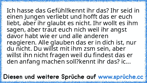 Ich hasse das Gefühl!
kennt ihr das? Ihr seid in einen Jungen verliebt und hofft das er euch liebt, aber ihr glaubt es nicht. Ihr wollt es ihm sagen, aber traut euch nich weil ihr angst davor habt wie er und alle anderen reagieren. Alle glauben das er in dich ist, nur du nicht. Du willst mit ihm zsm sein, aber willst ihn nicht fragen weil du findest das er den anfang machen soll?
kennt ihr das?...