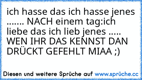 ich hasse das ich hasse jenes .......
 NACH einem tag:
ich liebe das ich lieb jenes .....
 WEN IHR DAS KENNST DAN DRÜCKT GEFEHLT MIAA ;)