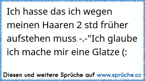 Ich hasse das ich wegen meinen Haaren 2 std früher aufstehen muss -.-"
Ich glaube ich mache mir eine Glatze (: