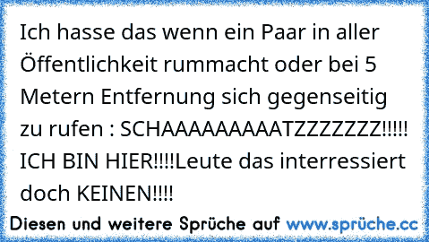 Ich hasse das wenn ein Paar in aller Öffentlichkeit rummacht oder bei 5 Metern Entfernung sich gegenseitig zu rufen : SCHAAAAAAAAATZZZZZZZ!!!!! ICH BIN HIER!!!!
Leute das interressiert doch KEINEN!!!!