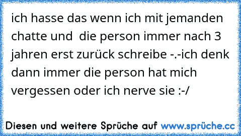 ich hasse das wenn ich mit jemanden  chatte und  die person immer nach 3 jahren erst zurück schreibe -.-
ich denk dann immer die person hat mich vergessen oder ich nerve sie :-/