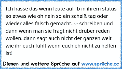 Ich hasse das wenn leute auf fb in ihrem status so etwas wie oh nein so ein scheiß tag oder wieder alles falsch gemacht..-.- schreiben und dann wenn man sie fragt nicht drüber reden wollen..dann sagt auch nicht der ganzen welt wie ihr euch fühlt wenn euch eh nicht zu helfen ist!