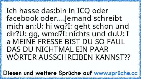 Ich hasse das:
bin in ICQ oder facebook oder....
Jemand schreibt mich an:
U: hi wg?
I: geht schon und dir?
U: gg, wmd?
I: nichts und du
U: I a 
MEINE FRESSE BIST DU SO FAUL DAS DU NICHTMAL EIN PAAR WÖRTER AUSSCHREIBEN KANNST??