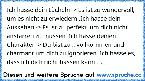 Ich hasse dein Lächeln -> Es ist zu wundervoll, um es nicht zu erwiedern .
Ich hasse dein Aussehen -> Es ist zu perfekt, um dich nicht anstarren zu müssen .
Ich hasse deinen Charakter -> Du bist zu .. vollkommen und charmant um dich zu ignorieren .
Ich hasse es, dass ich dich nicht hassen kann ._.