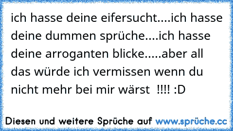 ich hasse deine eifersucht....ich hasse deine dummen sprüche....ich hasse deine arroganten blicke.....aber all das würde ich vermissen wenn du nicht mehr bei mir wärst  !!!! :D