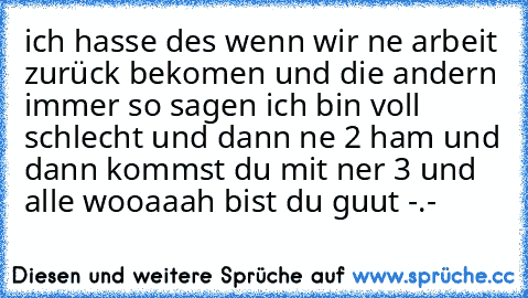 ich hasse des wenn wir ne arbeit zurück bekomen und die andern immer so sagen ich bin voll schlecht und dann ne 2 ham und dann kommst du mit ner 3 und alle wooaaah bist du guut -.-