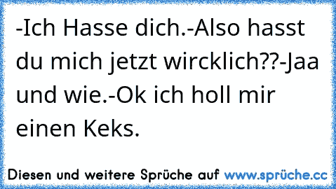 -Ich Hasse dich.
-Also hasst du mich jetzt wircklich??
-Jaa und wie.
-Ok ich holl mir einen Keks.