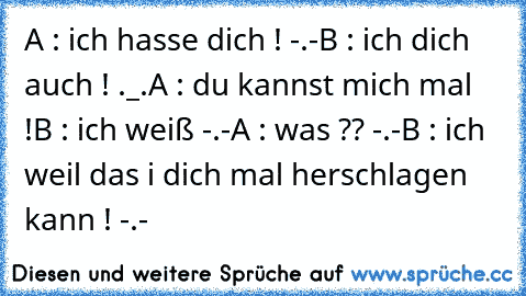 A : ich hasse dich ! -.-
B : ich dich auch ! ._.
A : du kannst mich mal !
B : ich weiß -.-
A : was ?? -.-
B : ich weil das i dich mal herschlagen kann ! -.-