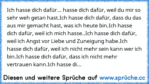 Ich hasse dich dafür... 
hasse dich dafür, weil du mir so sehr weh getan hast.
Ich hasse dich dafür, dass du das aus mir gemacht hast, was ich heute bin.
Ich hasse dich dafür, weil ich mich hasse..
Ich hasse dich dafür, weil ich Angst vor Liebe und Zuneigung habe.
Ich hasse dich dafür, weil ich nicht mehr sein kann wer ich bin.
Ich hasse dich dafür, dass ich nicht mehr vertrauen kann.
Ich hasse...