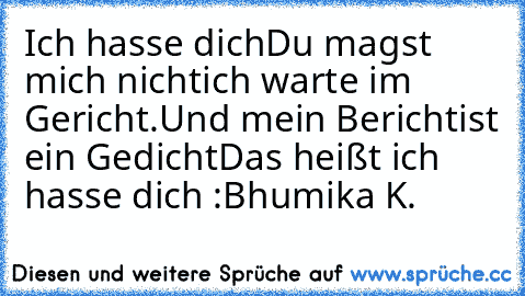 Ich hasse dich
Du magst mich nicht
ich warte im Gericht.
Und mein Bericht
ist ein Gedicht
Das heißt ich hasse dich :
Bhumika K.