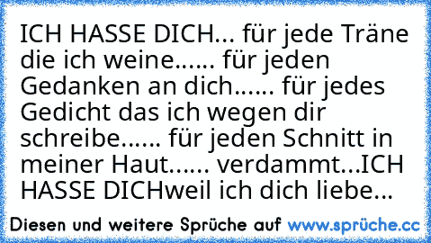 ICH HASSE DICH
... für jede Träne die ich weine...
... für jeden Gedanken an dich...
... für jedes Gedicht das ich wegen dir schreibe...
... für jeden Schnitt in meiner Haut...
... verdammt...
ICH HASSE DICH
weil ich dich liebe...♥