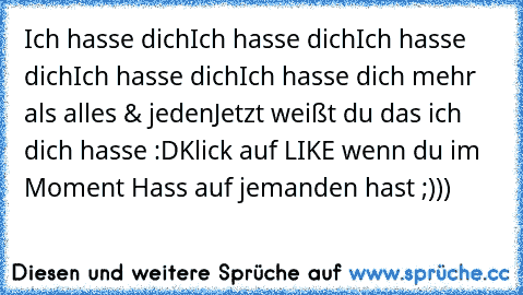 Ich hasse dich
Ich hasse dich
Ich hasse dich
Ich hasse dich
Ich hasse dich mehr als alles & jeden
Jetzt weißt du das ich dich hasse :D
Klick auf LIKE wenn du im Moment Hass auf jemanden hast ;)))