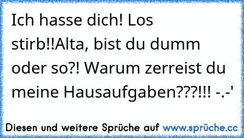 Ich hasse dich! Los stirb!!
Alta, bist du dumm oder so?! Warum zerreist du meine Hausaufgaben???!!! -.-'