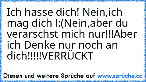 Ich hasse dich! Nein,ich mag dich !:(
Nein,aber du verarschst mich nur!!!
Aber ich Denke nur noch an dich!!!!!
VERRÜCKT