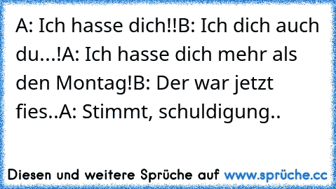 A: Ich hasse dich!!
B: Ich dich auch du...!
A: Ich hasse dich mehr als den Montag!
B: Der war jetzt fies..
A: Stimmt, schuldigung..